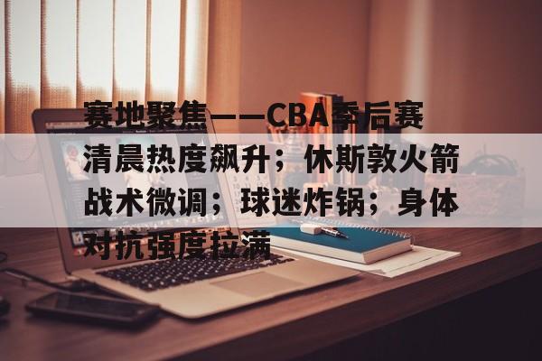 KAIYUNAPP-赛地聚焦——CBA季后赛清晨热度飙升；休斯敦火箭战术微调；球迷炸锅；身体对抗强度拉满的简单介绍
