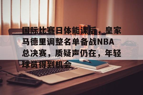 开云下载-国际比赛日体能课后，皇家马德里调整名单备战NBA总决赛，质疑声仍在，年轻球员得到机会的简单介绍