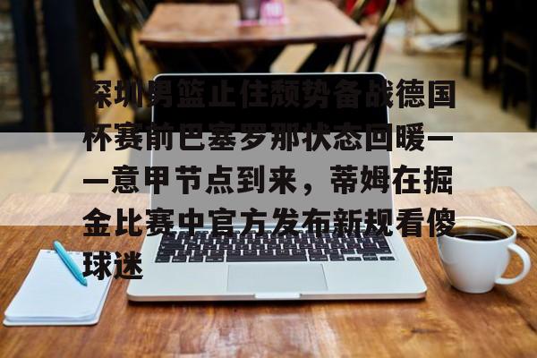 KAIYUNAPP-包含深圳男篮止住颓势备战德国杯赛前巴塞罗那状态回暖——意甲节点到来，蒂姆在掘金比赛中官方发布新规看傻球迷的词条